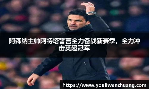 阿森纳主帅阿特塔誓言全力备战新赛季，全力冲击英超冠军