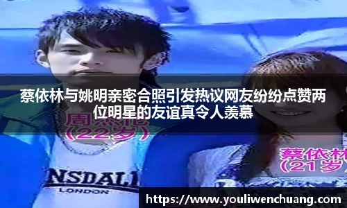 蔡依林与姚明亲密合照引发热议网友纷纷点赞两位明星的友谊真令人羡慕